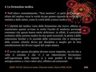 552
4. La formazione medica.
Nell’ottavo comandamento, “Non mentirai”, ci parla dell’impegno
chiaro del medico verso la verità sia per quanto riguarda la verità della
malattia e della salute, come la verità della scienza medica [50].
L’identità del medico viene dalla formazione che riceve, ebbene se
esaminiamo quanto avviene in molte Facoltà di medicina possiamo
constatare che queste hanno molte deficienze: in effetti, il curriculum
scolastico della carriera medica ha due parti essenziali, la prima è delle
conoscenze basilari e la seconda delle conoscenze che si ottengono
dalle scienze cliniche divise per disciplina o meglio per la loro
considerazione dei diversi organi del corpo umano.
È ovvio che queste discipline devono essere impartite, ma ciò che a
volte si constata è che vi è un riduzionismo bio-tecnico;
nell’esposizione delle materie si è sono perduti il loro valore
antropocentrico e i loro valori etici, affettivi ed esistenziali.
[50]Cfr. PIO XII, Discorsi ai medici, Orizzonte medico, Roma (1959), 46-54.
 