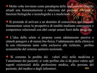 553
Molte volte troviamo come paradigma delle applicazioni cliniche
attuali una frammentazione e riduzione del paziente a organi e
funzioni biologiche o tecnologiche e a medicinali.
Si pretende di arrivare a un dominio di conoscenze specializzate
frammentate senza la prospettiva di totalità mediante conoscenze e
competenze relazionali con altri campi umani fuori dalla medicina.
L’idea della salute si propone come adattamento passivo a
stimoli patogeni e di natura bio-fisica; l’adattamento della clinica si
fa con riferimento tante volte esclusivo alle richieste, perfino
economiche del sistema sanitario nazionale.
Si constata la perdita dei valori etici nella medicina e
l’anonimato dei pazienti; si vede perfino che si dà poco valore agli
aspetti esistenziali della professione medica, alla persona del
paziente, del medico e degli infermieri.
 