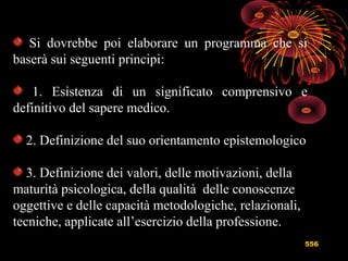 556
Si dovrebbe poi elaborare un programma che si
baserà sui seguenti principi:
1. Esistenza di un significato comprensivo e
definitivo del sapere medico.
2. Definizione del suo orientamento epistemologico
3. Definizione dei valori, delle motivazioni, della
maturità psicologica, della qualità delle conoscenze
oggettive e delle capacità metodologiche, relazionali,
tecniche, applicate all’esercizio della professione.
 