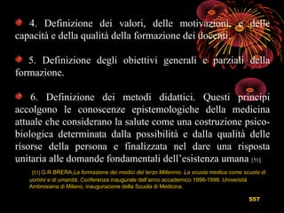 557
4. Definizione dei valori, delle motivazioni, e delle
capacità e della qualità della formazione dei docenti.
5. Definizione degli obiettivi generali e parziali della
formazione.
6. Definizione dei metodi didattici. Questi principi
accolgono le conoscenze epistemologiche della medicina
attuale che considerano la salute come una costruzione psico-
biologica determinata dalla possibilità e dalla qualità delle
risorse della persona e finalizzata nel dare una risposta
unitaria alle domande fondamentali dell’esistenza umana [51].
[51] G.R.BRERA,La formazione dei medici del terzo Millennio. La scuola medica come scuola di
uomini e di umanità, Conferenza inaugurale dell’anno accademico 1998-1999. Università
Ambrosiana di Milano, inaugurazione della Scuola di Medicina.
 