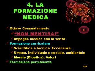4. LA
FORMAZIONE
MEDICA
 Ottavo Comandamento
“NON MENTIRAI”
Impegno medico con la verità
 Formazione curriculare
Scientifica e tecnica. Eccellenza.
Umana. Individuale e sociale, ambientale
Morale (Bioetica). Valori
 Formazione permanente
558
 