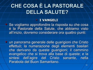 CHE COSA È LA PASTORALECHE COSA È LA PASTORALE
DELLA SALUTE?DELLA SALUTE?
I VANGELII VANGELI
Se vogliamo approfondire la risposta su che cosaSe vogliamo approfondire la risposta su che cosa
è la Pastorale della Salute, che abbiamo vistoè la Pastorale della Salute, che abbiamo visto
all’inizio, dovremo considerare ora quattro punti:all’inizio, dovremo considerare ora quattro punti:
un panorama generale delle guarigioni che Cristoun panorama generale delle guarigioni che Cristo
effettuò; la numerazione degli elementi basilarieffettuò; la numerazione degli elementi basilari
che derivano da queste guarigioni; il camminoche derivano da queste guarigioni; il cammino
evangelico che si trova alla base di queste; e laevangelico che si trova alla base di queste; e la
sintesi dell’agire del Cristo sanante, nellasintesi dell’agire del Cristo sanante, nella
Parabola del Buon Samaritano.Parabola del Buon Samaritano.
5656
 