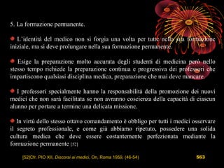 563
5. La formazione permanente.
L’identità del medico non si forgia una volta per tutte nella sua formazione
iniziale, ma si deve prolungare nella sua formazione permanente.
Esige la preparazione molto accurata degli studenti di medicina però nello
stesso tempo richiede la preparazione continua e progressiva dei professori che
impartiscono qualsiasi disciplina medica, preparazione che mai deve mancare.
I professori specialmente hanno la responsabilità della promozione dei nuovi
medici che non sarà facilitata se non avranno coscienza della capacità di ciascun
alunno per portare a termine una delicata missione.
In virtù dello stesso ottavo comandamento è obbligo per tutti i medici osservare
il segreto professionale, e come già abbiamo ripetuto, possedere una solida
cultura medica che deve essere costantemente perfezionata mediante la
formazione permanente [52]
[52]Cfr. PIO XII, Discorsi ai medici, On, Roma 1959, (46-54)
 