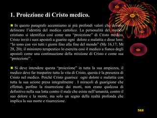 568
1. Proiezione di Cristo medico.
In questo paragrafo accenniamo ai più profondi valori che devono
delineare l’identità del medico cattolico. La personalità del medico
cristiano si identifica così come una “proiezione” di Cristo medico.
Cristo inviò i suoi apostoli a guarire ogni dolore e malattia e disse loro:
“Io sono con voi tutti i giorni fino alla fine del mondo” (Mc 16,17; Mt
28, 20); il ministero terapeutico lo esercita così il medico a fianco degli
apostoli come una continuazione della missione di Cristo e come sua
“proiezione” .
Si deve intendere questa “proiezione” in tutta la sua ampiezza, il
medico deve far trasparire tutta la vita di Cristo, questa è la presenza di
Cristo nel medico. Poiché Cristo guarisce ogni dolore e malattia con
tutta la sua azione presa integralmente . I miracoli di guarigione che
effettuò, perfino la risurrezione dai morti, non erano qualcosa di
definitivo nella sua lotta contro il male che esiste nell’umanità, contro il
suo dolore e la morte, ma solo un segno della realtà profonda che
implica la sua morte e risurrezione.
 