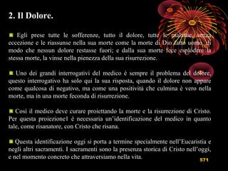 571
2. Il Dolore.
Egli prese tutte le sofferenze, tutto il dolore, tutte le malattie, senza
eccezione e le riassunse nella sua morte come la morte di Dio fatto uomo, di
modo che nessun dolore restasse fuori; e dalla sua morte fece esplodere la
stessa morte, la vinse nella pienezza della sua risurrezione.
Uno dei grandi interrogativi del medico è sempre il problema del dolore,
questo interrogativo ha solo qui la sua risposta, quando il dolore non appare
come qualcosa di negativo, ma come una positività che culmina è vero nella
morte, ma in una morte feconda di risurrezione.
Così il medico deve curare proiettando la morte e la risurrezione di Cristo.
Per questa proiezione1 è necessaria un’identificazione del medico in quanto
tale, come risanatore, con Cristo che risana.
Questa identificazione oggi si porta a termine specialmente nell’Eucaristia e
negli altri sacramenti. I sacramenti sono la presenza storica di Cristo nell’oggi,
e nel momento concreto che attraversiamo nella vita.
 