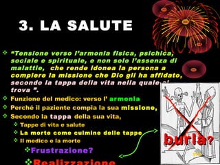 3. LA SALUTE
 “Tensione verso l’armonia fisica, psichica,
sociale e spirituale, e non solo l’assenza di
malattie, che rende idonea la persona a
compiere la missione che Dio gli ha affidato,
secondo la tappa della vita nella quale si
trova ”.
 Funzione del medico: verso l’ armonia
 Perché il paziente compia la sua missione,
 Secondo la tappa della sua vita,
 Tappe di vita e salute
 La morte come culmine delle tappe
 Il medico e la morte
Frustrazione?Frustrazione?
burlaburla??
576
 