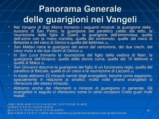 Panorama GeneralePanorama Generale
delle guarigioni nei Vangelidelle guarigioni nei Vangeli
NelNel Vangelo di San MarcoVangelo di San Marco troviamo i seguenti miracoli: la guarigione dellatroviamo i seguenti miracoli: la guarigione della
suocera di San Pietro, la guarigione del paralitico calato dal tetto, lasuocera di San Pietro, la guarigione del paralitico calato dal tetto, la
risurrezione della figlia di Giairo, la guarigione dell’emorroissa, quellarisurrezione della figlia di Giairo, la guarigione dell’emorroissa, quella
dell’uomo con la mano inaridita, quella del sordomuto, quelle del cieco didell’uomo con la mano inaridita, quella del sordomuto, quelle del cieco di
Betsaida e del cieco di Gerico e quella del lebbrosoBetsaida e del cieco di Gerico e quella del lebbroso [3][3]..
San MatteoSan Matteo narra le guarigioni del servo del centurione, dei due ciechi, delnarra le guarigioni del servo del centurione, dei due ciechi, del
cieco muto e dei due ciechi di Gericocieco muto e dei due ciechi di Gerico [4].[4].
InIn San LucaSan Luca troviamo la risurrezione del figlio della vedova di Nain, latroviamo la risurrezione del figlio della vedova di Nain, la
guarigione dell’idropico, quella della donna curva, quella dei 10 lebbrosi eguarigione dell’idropico, quella della donna curva, quella dei 10 lebbrosi e
quella di Malcoquella di Malco [5].[5].
San GiovanniSan Giovanni descrive la guarigione del figlio di un funzionario regio, quella deldescrive la guarigione del figlio di un funzionario regio, quella del
paralitico di Betzata, quella di un cieco e la risurrezione di Lazzaroparalitico di Betzata, quella di un cieco e la risurrezione di Lazzaro [6].[6].
In totale abbiamo 22 miracoli narrati dagli evangelisti, benché come sappiamo,In totale abbiamo 22 miracoli narrati dagli evangelisti, benché come sappiamo,
specialmente in relazione ai sinottici, molte volte diversi evangelisti sispecialmente in relazione ai sinottici, molte volte diversi evangelisti si
riferiscono allo stesso miracolo.riferiscono allo stesso miracolo.
Abbiamo anche dei riferimenti a miracoli di guarigione in generale. GliAbbiamo anche dei riferimenti a miracoli di guarigione in generale. Gli
evangelisti in seguito ci riferiscono come in certe occasioni Cristo guarì moltievangelisti in seguito ci riferiscono come in certe occasioni Cristo guarì molti
malati.malati.
[3] Mc 1,29-32; 40-45; 2,1-12; 3,1-8; 5,21-43; 7,31-37; 8,22-26; 10, 46-52.[3] Mc 1,29-32; 40-45; 2,1-12; 3,1-8; 5,21-43; 7,31-37; 8,22-26; 10, 46-52.
[4][4] Mt 8,5-13; 9,27-31; 12,22-23; 20,29-34.Mt 8,5-13; 9,27-31; 12,22-23; 20,29-34.
[5] Lc 7,11-17; 13,10-13; 14,1-6; 17,11-19; 22,50-51.[5] Lc 7,11-17; 13,10-13; 14,1-6; 17,11-19; 22,50-51.
[6] Gv 4,46-54; 5,1-9; 9,1-7; 11,38-44.[6] Gv 4,46-54; 5,1-9; 9,1-7; 11,38-44. Non consideriamo qui gli interventi del Signore contro gli spiriti immondi.Non consideriamo qui gli interventi del Signore contro gli spiriti immondi.
5858
 