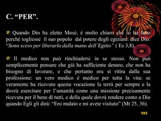 582
C. “PER”.
Quando Dio ha eletto Mosè, è molto chiaro che lo ha fatto
perché togliesse il suo popolo dal potere degli egiziani: dice Dio:
“Sono sceso per liberarlo dalla mano dell’Egitto” ( Es 3,8).
Il medico non può rinchiudersi in se stesso. Non può
semplicemente pensare che già ha sufficiente denaro, che non ha
bisogno di lavorare, e che pertanto ora si ritira dalla sua
professione: un vero medico è medico per tutta la vita: se
veramente ha ricevuto questa vocazione la terrà per sempre e la
dovrà esercitare per l’umanità come una missione precisamente
ricevuta per il bene di tutti, e della quale dovrà rendere conto a Dio
quando Egli gli dirà: “Ero malato e mi avete visitato” (Mt 25, 36).
 