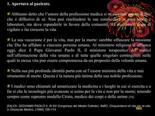 585
1. Apertura al paziente.
Abbiamo detto che l’amore della professione medica si ricalca sull’amore di Dio
che è diffusivo di sé. Non può rinchiudere le sue conoscenze in pure teorie e
laboratori, ma deve espanderle in favore della comunità. Ha ricevuto il dono di
vigilare e far crescere la vita.
La sua vocazione è per la vita, mai per la morte: sarebbe offuscare la missione
che Dio ha affidato a ciascuna persona umana. Al ministero religioso si affianca
oggi, dice il Papa Giovanni Paolo II, il ministero terapeutico dei medici
nell’affermazione della vita umana e di tutte quelle singolari contingenze nelle
quali la stessa vita può essere compromessa da un proposito della volontà umana.
Nella sua più profonda identità porta con sé l’essere ministro della vita e mai
strumentio di morte. Questa è la natura più intima della sua nobile professione.
I medici sono chiamati ad umanizzare la medicina e i luoghi in cui si esercita e a
far sì che le tecnologie più avanzate si usino per la vita e non per la morte; tenendo
sempre come supremo modello Cristo, medico dei corpi e delle anime [54].
[54] Cfr. GIOVANNI PAOLO II, Al XV Congresso dei Medici Cattolici, AMCI, Cinquantanni di vita per la vita.
in Orizzonte Medico, (1994) 105-114
 