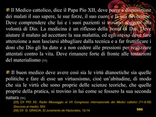 586
Il Medico cattolico, dice il Papa Pio XII, deve porre a disposizione
dei malati il suo sapere, le sue forze, il suo cuore e la sua devozione.
Deve comprendere che lui e i suoi pazienti si trovano soggetti alla
volontà di Dio. La medicina è un riflesso della bontà di Dio. Deve
aiutare il malato ad accettare la sua malattia, ed egli stesso deve fare
attenzione a non lasciarsi abbagliare dalla tecnica e a far fruttificare i
doni che Dio gli ha dato e a non cedere alle pressioni per realizzare
attentati contro la vita. Deve rimanere forte di fronte alle tentazioni
del materialismo [55].
Il buon medico deve avere così sia le virtù dianoetiche sia quelle
politiche e fare di esse un virtuosismo, cioè un’abitudine, di modo
che sia le virtù che sono proprie delle scienze teoriche, che quelle
proprie della pratica, si trovino in lui come se fossero la sua seconda
natura [56].
[55] Cfr PIO XII, Radio Messaggio al VII Congresso internazionale dei Medici cattolici (11-9-56)
Discorso ai medici, 503
[56] Cfr D. GRACIA, El Juramento de Hipócrates, 12-14
 