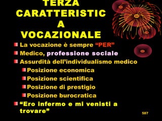 TERZA
CARATTERISTIC
A
VOCAZIONALE
La vocazione è sempre “PER”
Medico, professione sociale
Assurdità dell’individualismo medico
Posizione economica
Posizione scientifica
Posizione di prestigio
Posizione burocratica
“Ero infermo e mi venisti a
trovare” 587
 