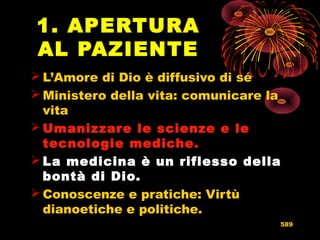1. APERTURA
AL PAZIENTE
 L’Amore di Dio è diffusivo di sé
 Ministero della vita: comunicare la
vita
 Umanizzare le scienze e leUmanizzare le scienze e le
tecnologie mediche.tecnologie mediche.
 La medicina è un riflesso dellaLa medicina è un riflesso della
bontà di Dio.bontà di Dio.
 Conoscenze e pratiche: Virtù
dianoetiche e politiche.
589
 
