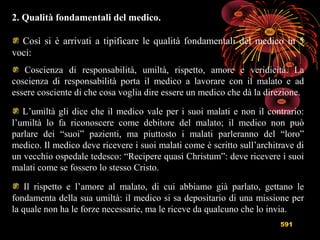 591
2. Qualità fondamentali del medico.
Così si è arrivati a tipificare le qualità fondamentali del medico in 5
voci:
Coscienza di responsabilità, umiltà, rispetto, amore e veridicità. La
coscienza di responsabilità porta il medico a lavorare con il malato e ad
essere cosciente di che cosa voglia dire essere un medico che dà la direzione.
L’umiltà gli dice che il medico vale per i suoi malati e non il contrario:
l’umiltà lo fa riconoscere come debitore del malato; il medico non può
parlare dei “suoi” pazienti, ma piuttosto i malati parleranno del “loro”
medico. Il medico deve ricevere i suoi malati come è scritto sull’architrave di
un vecchio ospedale tedesco: “Recipere quasi Christum”: deve ricevere i suoi
malati come se fossero lo stesso Cristo.
Il rispetto e l’amore al malato, di cui abbiamo già parlato, gettano le
fondamenta della sua umiltà: il medico si sa depositario di una missione per
la quale non ha le forze necessarie, ma le riceve da qualcuno che lo invia.
 
