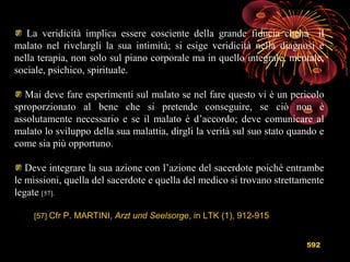 592
La veridicità implica essere cosciente della grande fiducia cheha il
malato nel rivelargli la sua intimità; si esige veridicità nella diagnosi e
nella terapia, non solo sul piano corporale ma in quello integrale, mentale,
sociale, psichico, spirituale.
Mai deve fare esperimenti sul malato se nel fare questo vi è un pericolo
sproporzionato al bene che si pretende conseguire, se ciò non è
assolutamente necessario e se il malato è d’accordo; deve comunicare al
malato lo sviluppo della sua malattia, dirgli la verità sul suo stato quando e
come sia più opportuno.
Deve integrare la sua azione con l’azione del sacerdote poiché entrambe
le missioni, quella del sacerdote e quella del medico si trovano strettamente
legate [57].
[57] Cfr P. MARTINI, Arzt und Seelsorge, in LTK (1), 912-915
 