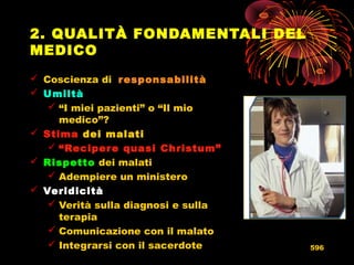 2. QUALITÀ FONDAMENTALI DEL
MEDICO
 Coscienza di responsabilitàresponsabilità
 UmiltàUmiltà
 “I miei pazienti” o “Il mio
medico”?
 StimaStima dei malati
 “Recipere quasi Christum”
 RispettoRispetto dei malati
 Adempiere un ministero
 VeridicitàVeridicità
 Verità sulla diagnosi e sulla
terapia
 Comunicazione con il malato
 Integrarsi con il sacerdote 596
 