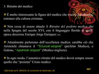 597
3. Ritratto del medico
È molto interessante la figura del medico che traccia Zarathustra,
estraneo alla cultura cristiana.
Non cessa di essere attuale il Ritratto del perfetto medico che
nella Spagna del secolo XVI, con il linguaggio florido di quell’
epoca descrisse Enrique Jorge Enriquez [58].
Attualmente parleremo dell’eccellenza medica: sarebbe ciò che
Aristotele chiamava il “Τελειοσ ιατροσ” (perfetto Medico), o
Galeno, “Αριστοσ ιατροσ” (Medico migliore).
In ogni modo, l’autentico ritratto del medico dovrà sempre essere
quello che “proietta” Cristo medico.
[58] Citato da D. GRACIA, El Juramento de Hipócrates, 26.
 