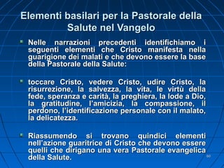 Elementi basilari per la Pastorale dellaElementi basilari per la Pastorale della
Salute nel VangeloSalute nel Vangelo
Nelle narrazioni precedenti identifichiamo iNelle narrazioni precedenti identifichiamo i
seguenti elementi che Cristo manifesta nellaseguenti elementi che Cristo manifesta nella
guarigione dei malati e che devono essere la baseguarigione dei malati e che devono essere la base
della Pastorale della Salute:della Pastorale della Salute:
toccare Cristo, vedere Cristo, udire Cristo, latoccare Cristo, vedere Cristo, udire Cristo, la
risurrezione, la salvezza, la vita, le virtù dellarisurrezione, la salvezza, la vita, le virtù della
fede, speranza e carità, la preghiera, la lode a Dio,fede, speranza e carità, la preghiera, la lode a Dio,
la gratitudine, l’amicizia, la compassione, illa gratitudine, l’amicizia, la compassione, il
perdono, l’identificazione personale con il malato,perdono, l’identificazione personale con il malato,
la delicatezza.la delicatezza.
Riassumendo si trovano quindici elementiRiassumendo si trovano quindici elementi
nell’azione guaritrice di Cristo che devono esserenell’azione guaritrice di Cristo che devono essere
quelli che dirigano una vera Pastorale evangelicaquelli che dirigano una vera Pastorale evangelica
della Salute.della Salute. 6060
 