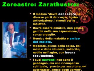 Zoroastro: Zarathustra:
Il medico “dovrà conoscere le
diverse parti del corpo, la sua
articolazione, i rimedi per le
malattie.
Dovrà essere amabile, non geloso,
gentile nella sua espressione,
senza orgoglio.
Nemico della malattia e amico
del malato.
Modesto, alieno dalla colpa, dal
male e dalla violenza, sollecito,
nobile nell’agire, con buona
reputazione.
I suoi moventi non sono il
guadagno, ma una ricompensa
spirituale, pronto per ascoltare,
autorizzato, amico degli uomini”.
600
 