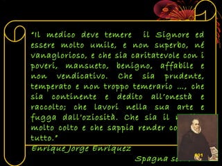 ““Il medico deve temere il Signore edIl medico deve temere il Signore ed
essere molto umile, e non superbo, néessere molto umile, e non superbo, né
vanaglorioso, e che sia caritatevole con ivanaglorioso, e che sia caritatevole con i
poveri, mansueto, benigno, affabile epoveri, mansueto, benigno, affabile e
non vendicativo. Che sia prudente,non vendicativo. Che sia prudente,
temperato e non troppo temerario …, chetemperato e non troppo temerario …, che
sia continente e dedito all’onestà esia continente e dedito all’onestà e
raccolto; che lavori nella sua arte eraccolto; che lavori nella sua arte e
fugga dall’oziosità. Che sia il medicofugga dall’oziosità. Che sia il medico
molto colto e che sappia render conto dimolto colto e che sappia render conto di
tutto.”tutto.”
Enríque Jorge EnríquezEnríque Jorge Enríquez
Spagna sec. XVISpagna sec. XVI601
 