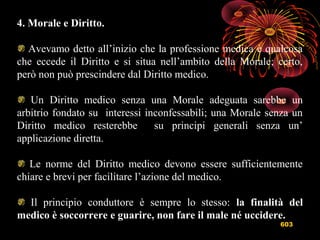 603
4. Morale e Diritto.
Avevamo detto all’inizio che la professione medica è qualcosa
che eccede il Diritto e si situa nell’ambito della Morale; certo,
però non può prescindere dal Diritto medico.
Un Diritto medico senza una Morale adeguata sarebbe un
arbitrio fondato su interessi inconfessabili; una Morale senza un
Diritto medico resterebbe su principi generali senza un’
applicazione diretta.
Le norme del Diritto medico devono essere sufficientemente
chiare e brevi per facilitare l’azione del medico.
Il principio conduttore è sempre lo stesso: la finalità del
medico è soccorrere e guarire, non fare il male né uccidere.
 