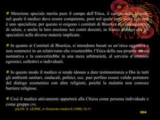 604
Menzione speciale merita pure il campo dell’Etica, il campo della Morale,
nel quale il medico deve essere competente, però nel quale tante volte egli non
è uno specialista; per questo si esigono i comitati di Bioetica in ciascun centro
di salute, e anche la loro erezione nei centri docenti, in franco dialogo con gli
specialisti nelle diverse materie implicate.
In quanto ai Comitati di Bioetica, si intendono basati su un’etica oggettiva e
non sommersi in un relativismo che svuoterebbe l’Etica della sua propria natura
normativa e la convertirebbe in una mera arbitrarietà, al servizio d’interessi
egoistici, collettivi o individuali.
In questo modo il medico si rende idoneo a dare testimonianza a Dio in tutti
gli ambienti sanitari, sindacali, politici, ecc. può perfino essere valido portatore
del dialogo ecumenico con altre religioni, poiché la malattia non conosce
barriere religiose.
Così il medico attivamente apparterà alla Chiesa come persona individuale e
come gruppo [59].
[59] Cfr. S. LEONE, in Orizzonte medico 6 (1996) 10-11
 