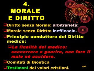 4.
MORALE
E DIRITTO
Diritto senza Morale: arbitrarietà;
Morale senza Diritto: inefficacia.
Principio conduttore del Diritto
medico:
La finalità del medico:
soccorrere e guarire, non fare il
male né uccidere.
Comitati di Bioetica
Testimoni dei valori cristiani.
605
 