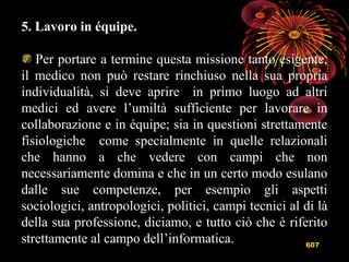 607
5. Lavoro in équipe.
Per portare a termine questa missione tanto esigente,
il medico non può restare rinchiuso nella sua propria
individualità, si deve aprire in primo luogo ad altri
medici ed avere l’umiltà sufficiente per lavorare in
collaborazione e in équipe; sia in questioni strettamente
fisiologiche come specialmente in quelle relazionali
che hanno a che vedere con campi che non
necessariamente domina e che in un certo modo esulano
dalle sue competenze, per esempio gli aspetti
sociologici, antropologici, politici, campi tecnici al di là
della sua professione, diciamo, e tutto ciò che è riferito
strettamente al campo dell’informatica.
 