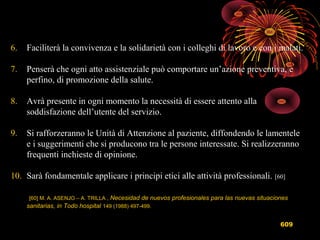 609
6. Faciliterà la convivenza e la solidarietà con i colleghi di lavoro e con i malati.
7. Penserà che ogni atto assistenziale può comportare un’azione preventiva, e
perfino, di promozione della salute.
8. Avrà presente in ogni momento la necessità di essere attento alla
soddisfazione dell’utente del servizio.
9. Si rafforzeranno le Unità di Attenzione al paziente, diffondendo le lamentele
e i suggerimenti che si producono tra le persone interessate. Si realizzeranno
frequenti inchieste di opinione.
10. Sarà fondamentale applicare i principi etici alle attività professionali. [60]
[60] M. A. ASENJO – A. TRILLA , Necesidad de nuevos profesionales para las nuevas situaciones
sanitarias, in Todo hospital 149 (1988) 497-499.
 