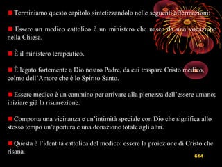 614
Terminiamo questo capitolo sintetizzandolo nelle seguenti affermazioni:
Essere un medico cattolico è un ministero che nasce da una vocazione
nella Chiesa.
È il ministero terapeutico.
È legato fortemente a Dio nostro Padre, da cui traspare Cristo medico,
colmo dell’Amore che è lo Spirito Santo.
Essere medico è un cammino per arrivare alla pienezza dell’essere umano;
iniziare già la risurrezione.
Comporta una vicinanza e un’intimità speciale con Dio che significa allo
stesso tempo un’apertura e una donazione totale agli altri.
Questa è l’identità cattolica del medico: essere la proiezione di Cristo che
risana.
 
