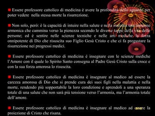 615
Essere professore cattolico di medicina è avere la profondità dello sguardo per
poter vedere nella stessa morte la risurrezione.
Non solo, però: è la capacità di intuire nella salute e nella malattia una tensione
armonica che cammina verso la pienezza secondo le diverse tappe della vita delle
persone; ed è sentire nelle scienze tecniche e nelle arti mediche la forza
onnipotente di Dio che risuscita suo Figlio Gesù Cristo e che ci fa pregustare la
risurrezione nei progressi medici.
Essere professore cattolico di medicina è insegnare con le scienze mediche
l’Amore con il quale lo Spirito Santo consegna al Padre Gesù Cristo sulla croce e
con la sua forza amorosa lo risuscita.
Essere professore cattolico di medicina è insegnare al medico ad essere la
carezza amorosa di Dio che si prende cura dei suoi figli nella malattia e nella
morte, rendendo più sopportabile la loro condizione e aprendoli a una speranza
totale di una salute che non sarà più tensione verso l’armonia, ma l’armonia totale
dell’amore.
Essere professore cattolico di medicina è insegnare al medico ad essere la
proiezione di Cristo che risana.
 