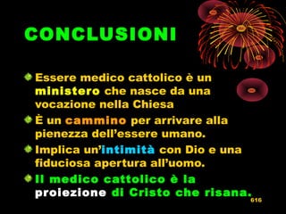 CONCLUSIONI
Essere medico cattolico è un
ministeroministero che nasce da una
vocazione nella Chiesa
È un camminocammino per arrivare alla
pienezza dell’essere umano.
Implica un’intimitàintimità con Dio e una
fiduciosa apertura all’uomo.
Il medico cattolico è la
proiezioneproiezione di Cristo che risana.
616
 