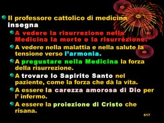 Il professore cattolico di medicina
insegna
A vedere la risurrezione nellaA vedere la risurrezione nella
Medicina la morte e la risurrezione.Medicina la morte e la risurrezione.
A vedere nella malattia e nella salute la
tensione verso l’armonia.l’armonia.
A pregustare nella Medicinapregustare nella Medicina la forza
della risurrezione.
A trovare lo Sapirito Santotrovare lo Sapirito Santo nel
paziente, come la forza che dà la vita.
A essere lala carezza amorosa di Diocarezza amorosa di Dio per
l’ infermo.
A essere la proiezione di Cristoproiezione di Cristo che
risana.
617
 
