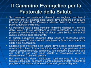 Il Cammino Evangelico per laIl Cammino Evangelico per la
Pastorale della SalutePastorale della Salute
Se basandoci sui precedenti elementi ora vogliamo tracciare ilSe basandoci sui precedenti elementi ora vogliamo tracciare il
cammino che la Pastorale della Salute deve prendere per seguirecammino che la Pastorale della Salute deve prendere per seguire
le orme di Cristo Buon Pastore e Medico divino che cura le suele orme di Cristo Buon Pastore e Medico divino che cura le sue
pecore, dobbiamo dire che:pecore, dobbiamo dire che:
La Pastorale della Salute consiste nell’unire vitalmente il mondoLa Pastorale della Salute consiste nell’unire vitalmente il mondo
della Salute e la sua assistenza a Cristo mostrando a tutti la suadella Salute e la sua assistenza a Cristo mostrando a tutti la sua
presenza salvifica come fonte di vita e come l’unica maniera dipresenza salvifica come fonte di vita e come l’unica maniera di
avere il dominio della propria vita.avere il dominio della propria vita.
In questa assistenza pastorale della salute è necessario udireIn questa assistenza pastorale della salute è necessario udire
continuamente Cristo e vederlo mediante la fede e una speranzacontinuamente Cristo e vederlo mediante la fede e una speranza
salda nella risurrezione.salda nella risurrezione.
L’agente della Pastorale della Salute deve essere completamenteL’agente della Pastorale della Salute deve essere completamente
amichevole, pieno di tatto, identificandosi con ogni paziente: deveamichevole, pieno di tatto, identificandosi con ogni paziente: deve
essere compassionevole, perdonare, non alienare il paziente e fareessere compassionevole, perdonare, non alienare il paziente e fare
che tutte le sue cure siano dirette e convergano verso lache tutte le sue cure siano dirette e convergano verso la
risurrezione di Cristo e la propria.risurrezione di Cristo e la propria.
Per conseguirla deve rivitalizzare continuamente le tre virtùPer conseguirla deve rivitalizzare continuamente le tre virtù
teologali della fede, speranza e carità approfondendole mediante lateologali della fede, speranza e carità approfondendole mediante la
preghiera di richiesta, di lode e di azione di grazie al Signore.preghiera di richiesta, di lode e di azione di grazie al Signore. 6262
 