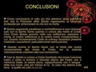 Come conclusione di tutto ciò che abbiamo detto possiamo
dire che la Pastorale della Salute rappresenta la chiamata
ecclesiale per armonizzare la vita con la morte.
Questo apparente paradosso e contraddizione si può risolvere
solo con lo Spirito Santo quando ci unisce alla morte di Cristo.
Così Cristo stesso assume nella sua sofferenza, passione e
morte, la nostra sofferenza e la nostra morte incorporandoci a
Lui. Questa incorporazione Cristo la culmina facendosi presente
mediante i sacramenti, particolarmente nell’Eucaristia.
Questa unione lo Spirito Santo non la limita alla nostra
incorporazione alla morte di Cristo, ma la estende
vittoriosamente unendoci alla sua risurrezione.
Così lo Spirito ci unisce a Cristo trionfante che ricrea l’universo
intero e porta a termine il Decreto eterno del Padre che è
l’armonia totale, la salute piena, rappacificando con il sangue
della sua croce, cioè per mezzo di lui, le cose che stanno sulla
terra e quelle nei cieli (cfr.Col1,20).
CONCLUSIONI
622
 