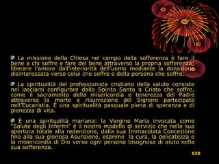 La missione della Chiesa nel campo della sofferenza è fare il
bene a chi soffre e fare del bene attraverso la propria sofferenza;
liberare l’amore dall’interiorità dell’uomo mediante la donazione
disinteressata verso colui che soffre e della persona che soffre.
La spiritualità del professionista cristiano della salute consiste
nel lasciarsi configurare dallo Spirito Santo a Cristo che soffre,
come il sacramento della misericordia e tenerezza del Padre
attraverso la morte e risurrezione del Signore partecipate
nell’Eucaristia. È una spiritualità pasquale piena di speranza e di
pienezza di vita.
È una spiritualità mariana: la Vergine Maria invocata come
“Salute degli Infermi” è il nostro modello di servizio che nella sua
apertura totale alla redenzione, dalla sua Immacolata Concezione
fino alla sua gloriosa Asunzione, esprime la cura, la delicatezza e
la misericordia di Dio verso ogni persona bisognosa di aiuto nella
sua sofferenza.
628
 