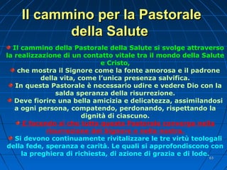 Il cammino per la PastoraleIl cammino per la Pastorale
della Salutedella Salute
Il cammino della Pastorale della Salute si svolge attraverso
la realizzazione di un contatto vitale tra il mondo della Salute
e Cristo,
che mostra il Signore come la fonte amorosa e il padrone
della vita, come l’unica presenza salvifica.
In questa Pastorale è necessario udire e vedere Dio con la
salda speranza della risurrezione.
Deve fiorire una bella amicizia e delicatezza, assimilandosi
a ogni persona, compatendo, perdonando, rispettando la
dignità di ciascuno.
E facendo sì che tutta questa Pastorale converga nella
risurrezione del Signore e nella nostra.
Si devono continuamente rivitalizzare le tre virtù teologali
della fede, speranza e carità. Le quali si approfondiscono con
la preghiera di richiesta, di azione di grazia e di lode.
6363
 