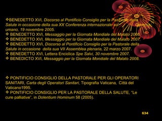 634
BENEDETTO XVI, Discorso al Pontificio Consiglio per la Pastorale della
Salute in occasione della sua XX Conferenza internazionale sul Genoma
umano, 19 novembre 2005.
 BENEDETTO XVI, Messaggio per la Giornata Mondiale del Malato 2006.
 BENEDETTO XVI, Messaggio per la Giornata Mondiale del Malato 2007.
 BENEDETTO XVI, Discorso al Pontificio Consiglio per la Pastorale della
Salute in occasione della sua VII Assemblea plenaria, 22 marzo 2007.
 BENEDETTO XVI, Lettera Enciclica Spe Salvi, 30 novembre 2007.
 BENEDICTO XVI, Messaggio per la Giornata Mondiale del Malato 2008.
 PONTIFICIO CONSIGLIO DELLA PASTORALE PER GLI OPERATORI
SANITARI, Carta degli Operatori Sanitari, Tipografia Vaticana, Città del
Vaticano1995.
 PONTIFICIO CONSIGLIO PER LA PASTORALE DELLA SALUTE, “Le
cure palliative”, in Dolentium Hominum 58 (2005).
 