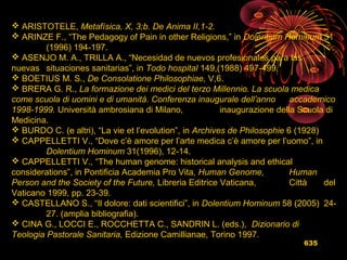 635
 ARISTOTELE, Metafísica, X, 3;b. De Anima II,1-2.
 ARINZE F., “The Pedagogy of Pain in other Religions,” in Dolentium Hominum 31
(1996) 194-197.
 ASENJO M. A., TRILLA A., “Necesidad de nuevos profesionales para las
nuevas situaciones sanitarias”, in Todo hospital 149,(1988) 497-499.
 BOETIUS M. S., De Consolatione Philosophiae, V,6.
 BRERA G. R., La formazione dei medici del terzo Millennio. La scuola medica
come scuola di uomini e di umanità. Conferenza inaugurale dell’anno accademico
1998-1999. Università ambrosiana di Milano, inaugurazione della Scuola di
Medicina.
 BURDO C. (e altri), “La vie et l’evolution”, in Archives de Philosophie 6 (1928)
 CAPPELLETTI V., “Dove c’è amore per l’arte medica c’è amore per l’uomo”, in
Dolentium Hominum 31(1996), 12-14.
 CAPPELLETTI V., “The human genome: historical analysis and ethical
considerations”, in Pontificia Academia Pro Vita, Human Genome, Human
Person and the Society of the Future, Libreria Editrice Vaticana, Città del
Vaticano 1999, pp. 23-39.
 CASTELLANO S., “Il dolore: dati scientifici”, in Dolentium Hominum 58 (2005) 24-
27. (amplia bibliografia).
 CINA G., LOCCI E., ROCCHETTA C., SANDRIN L. (eds.), Dizionario di
Teologia Pastorale Sanitaria, Edizione Camillianae, Torino 1997.
 