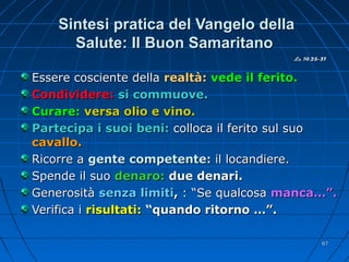 Sintesi pratica del Vangelo dellaSintesi pratica del Vangelo della
Salute: Il Buon SamaritanoSalute: Il Buon Samaritano
Essere cosciente dellaEssere cosciente della realtà:realtà: vede il ferito.vede il ferito.
Condividere:Condividere: si commuove.si commuove.
Curare:Curare: versa olio e vino.versa olio e vino.
Partecipa i suoi beni:Partecipa i suoi beni: colloca il ferito sul suocolloca il ferito sul suo
cavallo.cavallo.
Ricorre aRicorre a gente competente:gente competente: il locandiere.il locandiere.
Spende il suoSpende il suo denaro:denaro: due denari.due denari.
GenerositàGenerosità senza limitisenza limiti,, : “Se qualcosa: “Se qualcosa manca…”.manca…”.
Verifica iVerifica i risultati:risultati: “quando ritorno …”.“quando ritorno …”.
Lc 10,25-37Lc 10,25-37
6767
 