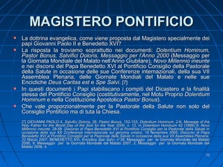 MAGISTERO PONTIFICIOMAGISTERO PONTIFICIO
La dottrina evangelica, come viene proposta dal Magistero specialmente deiLa dottrina evangelica, come viene proposta dal Magistero specialmente dei
papi Giovanni Paolo II e Benedetto XVI?papi Giovanni Paolo II e Benedetto XVI?
La risposta la troviamo soprattutto nei documenti:La risposta la troviamo soprattutto nei documenti: Dolentium Hominum,Dolentium Hominum,
Pastor Bonus, Salvifici Doloris, Messaggio per l’Anno 2000Pastor Bonus, Salvifici Doloris, Messaggio per l’Anno 2000 (Messaggio per(Messaggio per
la Giornata Mondiale del Malato nell’Anno Giubilare),la Giornata Mondiale del Malato nell’Anno Giubilare), Novo Millennio ineunteNovo Millennio ineunte
e nei discorsi del Papa Benedetto XVI al Pontificio Consiglio della Pastoralee nei discorsi del Papa Benedetto XVI al Pontificio Consiglio della Pastorale
della Salute in occasione delle sue Conferenze internazionali, della sua VIIdella Salute in occasione delle sue Conferenze internazionali, della sua VII
Assemblea Plenaria, delle Giornate Mondiali del Malato e nelle sueAssemblea Plenaria, delle Giornate Mondiali del Malato e nelle sue
EnciclicheEncicliche Deus Caritas estDeus Caritas est ee Spe SalviSpe Salvi.. [7][7]
In questi documenti i Papi stabiliscano i compiti del Dicastero e la finalitàIn questi documenti i Papi stabiliscano i compiti del Dicastero e la finalità
stessa del Pontificio Consiglio (costitutivamente, nel Motu Propriostessa del Pontificio Consiglio (costitutivamente, nel Motu Proprio DolentiumDolentium
HominumHominum e nella Costituzione Apostolicae nella Costituzione Apostolica Pastor BonusPastor Bonus).).
Che vale proporzionalmente per la Pastorale della Salute non solo delChe vale proporzionalmente per la Pastorale della Salute non solo del
Consiglio Pontificio ma di tuta la Chiesa.Consiglio Pontificio ma di tuta la Chiesa.
[7] GIOVANNI PAOLO II,[7] GIOVANNI PAOLO II, Salvifici DolorisSalvifici Doloris, 26;, 26; Pastor BonusPastor Bonus, 152-153;, 152-153; Dolentium HominumDolentium Hominum, 2-6;, 2-6; Message of theMessage of the
Holy Father for the World Day of the Sick for the Year 2000Holy Father for the World Day of the Sick for the Year 2000, n. 13, in, n. 13, in Dolentium HominumDolentium Hominum 42 (1999) 9;42 (1999) 9; NovoNovo
Millennio ineunteMillennio ineunte, 28-58., 28-58. Discorso di Papa Benedetto XVI al Pontificio Consiglio per la Pastorale della Salute inDiscorso di Papa Benedetto XVI al Pontificio Consiglio per la Pastorale della Salute in
occasione della sua XX Conferenza Internazionale sul genoma umano,occasione della sua XX Conferenza Internazionale sul genoma umano, 19 Novembre 2005;19 Novembre 2005; Discorso di PapaDiscorso di Papa
Benedetto XVI al Pontificio Consiglio per la Pastorale della Salute in occasione della sua VII Assemblea Plenaria,Benedetto XVI al Pontificio Consiglio per la Pastorale della Salute in occasione della sua VII Assemblea Plenaria,
2222 Marzo 2007; BENEDETTO XVI, EnciclicaMarzo 2007; BENEDETTO XVI, Enciclica Spe Salvi,Spe Salvi, n°39; Messaggio per la Giornata Mondiale del Malaton°39; Messaggio per la Giornata Mondiale del Malato
2006, 9; Messaggio per la Giornata Mondiale del Malato 2007, 2; Messaggio per la Giornata Mondiale del2006, 9; Messaggio per la Giornata Mondiale del Malato 2007, 2; Messaggio per la Giornata Mondiale del
Malato 2008, 4.Malato 2008, 4.
7070
 