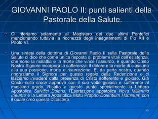 GIOVANNI PAOLO II: punti salienti dellaGIOVANNI PAOLO II: punti salienti della
Pastorale della Salute.Pastorale della Salute.
Ci riferiamo solamente al Magistero dei due ultimi PonteficiCi riferiamo solamente al Magistero dei due ultimi Pontefici
menzionando tuttavia la ricchezza degli insegnamenti di Pio XII emenzionando tuttavia la ricchezza degli insegnamenti di Pio XII e
Paolo VI.Paolo VI.
Una sintesi della dottrina di Giovanni Paolo II sulla Pastorale dellaUna sintesi della dottrina di Giovanni Paolo II sulla Pastorale della
Salute ci dice che come unica risposta ai problemi vitali dell’esistenza,Salute ci dice che come unica risposta ai problemi vitali dell’esistenza,
che sono la malattia e la morte che vince l’assurdo, è quando Cristoche sono la malattia e la morte che vince l’assurdo, è quando Cristo
Nostro Signore incorpora la sofferenza, il dolore e la morte di ciascunoNostro Signore incorpora la sofferenza, il dolore e la morte di ciascuno
alla sua passione, morte e risurrezione. E, da parte nostra, quandoalla sua passione, morte e risurrezione. E, da parte nostra, quando
ringraziamo il Signore per questo regalo della Redenzione e ciringraziamo il Signore per questo regalo della Redenzione e ci
lasciamo invadere dalla presenza di Cristo sofferente e gioioso. Giàlasciamo invadere dalla presenza di Cristo sofferente e gioioso. Già
Cristo sulla croce appariva con il suo volto gioioso e sofferente alCristo sulla croce appariva con il suo volto gioioso e sofferente al
massimo grado. Risalta a questo punto specialmente la Letteramassimo grado. Risalta a questo punto specialmente la Lettera
ApostolicaApostolica Salvifici DolorisSalvifici Doloris, l’Esortazione apostolica, l’Esortazione apostolica NovoNovo MillennioMillennio
IneunteIneunte e la Lettera Apostolica Motu Proprioe la Lettera Apostolica Motu Proprio Dolentium HominumDolentium Hominum concon
il quale creò questo Dicastero.il quale creò questo Dicastero.
7575
 