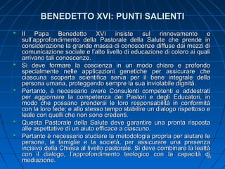 BENEDETTO XVI: PUNTI SALIENTIBENEDETTO XVI: PUNTI SALIENTI
Il Papa Benedetto XVI insiste sul rinnovamento eIl Papa Benedetto XVI insiste sul rinnovamento e
sull’approfondimento della Pastorale della Salute che prende insull’approfondimento della Pastorale della Salute che prende in
considerazione la grande massa di conoscenze diffuse dai mezzi diconsiderazione la grande massa di conoscenze diffuse dai mezzi di
comunicazione sociale e l’alto livello di educazione di coloro ai qualicomunicazione sociale e l’alto livello di educazione di coloro ai quali
arrivano tali conoscenze.arrivano tali conoscenze.
Si deve formare la coscienza in un modo chiaro e profondoSi deve formare la coscienza in un modo chiaro e profondo
specialmente nelle applicazioni genetiche per assicurare chespecialmente nelle applicazioni genetiche per assicurare che
ciascuna scoperta scientifica serva per il bene integrale dellaciascuna scoperta scientifica serva per il bene integrale della
persona umana, proteggendo sempre la sua inviolabile dignità.persona umana, proteggendo sempre la sua inviolabile dignità.
Pertanto, è necessario avere Consulenti competenti e addestratiPertanto, è necessario avere Consulenti competenti e addestrati
per aggiornare la competenza dei Pastori e degli Educatori, inper aggiornare la competenza dei Pastori e degli Educatori, in
modo che possano prendersi le loro responsabilità in conformitàmodo che possano prendersi le loro responsabilità in conformità
con la loro fede; e allo stesso tempo stabilire un dialogo rispettoso econ la loro fede; e allo stesso tempo stabilire un dialogo rispettoso e
leale con quelli che non sono credenti.leale con quelli che non sono credenti.
Questa Pastorale della Salute deve garantire una pronta rispostaQuesta Pastorale della Salute deve garantire una pronta risposta
alle aspettative di un aiuto efficace a ciascuno.alle aspettative di un aiuto efficace a ciascuno.
Pertanto è necessario studiare la metodologia propria per aiutare lePertanto è necessario studiare la metodologia propria per aiutare le
persone, le famiglie e la società, per assicurare una presenzapersone, le famiglie e la società, per assicurare una presenza
incisiva della Chiesa al livello pastorale. Si deve combinare la lealtàincisiva della Chiesa al livello pastorale. Si deve combinare la lealtà
con il dialogo, l’approfondimento teologico con la capacità dicon il dialogo, l’approfondimento teologico con la capacità di
mediazione.mediazione.
8282
 