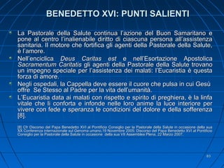 BENEDETTO XVI: PUNTI SALIENTIBENEDETTO XVI: PUNTI SALIENTI
La Pastorale della Salute continua l’azione del Buon Samaritano eLa Pastorale della Salute continua l’azione del Buon Samaritano e
pone al centro l’inalienabile diritto di ciascuna persona all’assistenzapone al centro l’inalienabile diritto di ciascuna persona all’assistenza
sanitaria. Il motore che fortifica gli agenti della Pastorale della Salute,sanitaria. Il motore che fortifica gli agenti della Pastorale della Salute,
è l’amore.è l’amore.
Nell’enciclicaNell’enciclica Deus Caritas estDeus Caritas est e nell’Esortazione Apostolicae nell’Esortazione Apostolica
Sacramentum CaritatisSacramentum Caritatis gli agenti della Pastorale della Salute trovanogli agenti della Pastorale della Salute trovano
un impegno speciale per l’assistenza dei malati: l’Eucaristia è questaun impegno speciale per l’assistenza dei malati: l’Eucaristia è questa
forza di amore.forza di amore.
Negli ospedali, la Cappella deve essere il cuore che pulsa in cui GesùNegli ospedali, la Cappella deve essere il cuore che pulsa in cui Gesù
offre Se Stesso al Padre per la vita dell’umanità.offre Se Stesso al Padre per la vita dell’umanità.
L’Eucaristia data ai malati con rispetto e spirito di preghiera, è la linfaL’Eucaristia data ai malati con rispetto e spirito di preghiera, è la linfa
vitale che li conforta e infonde nelle loro anime la luce interiore pervitale che li conforta e infonde nelle loro anime la luce interiore per
vivere con fede e speranza le condizioni del dolore e della sofferenzavivere con fede e speranza le condizioni del dolore e della sofferenza
[8].[8].
[8] Cfr Discorso del Papa Benedetto XVI al Pontificio Consiglio per la Pastorale della Salute in occasione della sua[8] Cfr Discorso del Papa Benedetto XVI al Pontificio Consiglio per la Pastorale della Salute in occasione della sua
XX Conferenza internazionale sul Genoma umano,19 Novembre 2005; Discorso del Papa Benedetto XVI al PontificioXX Conferenza internazionale sul Genoma umano,19 Novembre 2005; Discorso del Papa Benedetto XVI al Pontificio
Consiglio per la Pastorale della Salute in occasione della sua VII Assemblea Plena, 22 Marzo 2007.Consiglio per la Pastorale della Salute in occasione della sua VII Assemblea Plena, 22 Marzo 2007.
8383
 