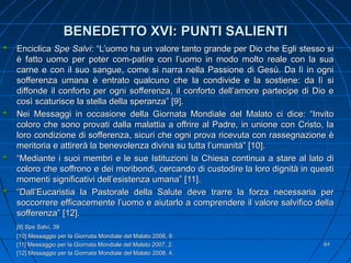BENEDETTO XVI: PUNTI SALIENTIBENEDETTO XVI: PUNTI SALIENTI
EnciclicaEnciclica Spe SalviSpe Salvi: “L’uomo ha un valore tanto grande per Dio che Egli stesso si: “L’uomo ha un valore tanto grande per Dio che Egli stesso si
è fatto uomo per poter com-patire con l’uomo in modo molto reale con la suaè fatto uomo per poter com-patire con l’uomo in modo molto reale con la sua
carne e con il suo sangue, come si narra nella Passione di Gesù. Da lì in ognicarne e con il suo sangue, come si narra nella Passione di Gesù. Da lì in ogni
sofferenza umana è entrato qualcuno che la condivide e la sostiene: da lì sisofferenza umana è entrato qualcuno che la condivide e la sostiene: da lì si
diffonde il conforto per ogni sofferenza, il conforto dell’amore partecipe di Dio ediffonde il conforto per ogni sofferenza, il conforto dell’amore partecipe di Dio e
così scaturisce la stella della speranza” [9].così scaturisce la stella della speranza” [9].
Nei Messaggi in occasione della Giornata Mondiale del Malato ci dice: “InvitoNei Messaggi in occasione della Giornata Mondiale del Malato ci dice: “Invito
coloro che sono provati dalla malattia a offrire al Padre, in unione con Cristo, lacoloro che sono provati dalla malattia a offrire al Padre, in unione con Cristo, la
loro condizione di sofferenza, sicuri che ogni prova ricevuta con rassegnazione èloro condizione di sofferenza, sicuri che ogni prova ricevuta con rassegnazione è
meritoria e attirerà la benevolenza divina su tutta l’umanità” [10].meritoria e attirerà la benevolenza divina su tutta l’umanità” [10].
““Mediante i suoi membri e le sue Istituzioni la Chiesa continua a stare al lato diMediante i suoi membri e le sue Istituzioni la Chiesa continua a stare al lato di
coloro che soffrono e dei moribondi, cercando di custodire la loro dignità in questicoloro che soffrono e dei moribondi, cercando di custodire la loro dignità in questi
momenti significativi dell’esistenza umana” [11].momenti significativi dell’esistenza umana” [11].
““Dall’Eucaristia la Pastorale della Salute deve trarre la forza necessaria perDall’Eucaristia la Pastorale della Salute deve trarre la forza necessaria per
soccorrere efficacemente l’uomo e aiutarlo a comprendere il valore salvifico dellasoccorrere efficacemente l’uomo e aiutarlo a comprendere il valore salvifico della
sofferenza” [12].sofferenza” [12].
[9] Spe Salvi, 39[9] Spe Salvi, 39
[10] Messaggio per la Giornata Mondiale del Malato 2006, 9.[10] Messaggio per la Giornata Mondiale del Malato 2006, 9.
[11] Messaggio per la Giornata Mondiale del Malato 2007, 2.[11] Messaggio per la Giornata Mondiale del Malato 2007, 2.
[12] Messaggio per la Giornata Mondiale del Malato 2008, 4.[12] Messaggio per la Giornata Mondiale del Malato 2008, 4.
8484
 