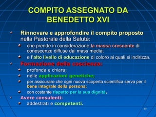 COMPITO ASSEGNATO DACOMPITO ASSEGNATO DA
BENEDETTO XVIBENEDETTO XVI
Rinnovare e approfondire il compito propostoRinnovare e approfondire il compito proposto
nella Pastorale della Salute:nella Pastorale della Salute:
che prende in considerazioneche prende in considerazione la massa crescentela massa crescente didi
conoscenze diffuse dai mass media;conoscenze diffuse dai mass media;
e le l’alto livello di educazione’alto livello di educazione di coloro ai quali si indirizza.di coloro ai quali si indirizza.
Formazione della coscienza:Formazione della coscienza:
profonda e chiara;profonda e chiara;
nellenelle applicazioni genetiche;applicazioni genetiche;
per assicurare che ogni nuova scoperta scientifica serva per ilper assicurare che ogni nuova scoperta scientifica serva per il
bene integrale della persona;bene integrale della persona;
con costantecon costante rispetto per la sua dignitàrispetto per la sua dignità..
Avere consulenti:Avere consulenti:
addestrati eaddestrati e competenti.competenti.
8585
 
