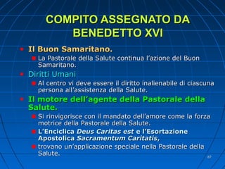 COMPITO ASSEGNATO DACOMPITO ASSEGNATO DA
BENEDETTO XVIBENEDETTO XVI
Il Buon Samaritano.Il Buon Samaritano.
La Pastorale della Salute continua l’azione del BuonLa Pastorale della Salute continua l’azione del Buon
Samaritano.Samaritano.
Diritti UmaniDiritti Umani
Al centro vi deve essere il diritto inalienabile di ciascunaAl centro vi deve essere il diritto inalienabile di ciascuna
persona all’assistenza della Salute.persona all’assistenza della Salute.
Il motore dell’agente della Pastorale dellaIl motore dell’agente della Pastorale della
Salute.Salute.
Si rinvigorisce con il mandato dell’amore come la forzaSi rinvigorisce con il mandato dell’amore come la forza
motrice della Pastorale della Salute.motrice della Pastorale della Salute.
L’EnciclicaL’Enciclica Deus Caritas estDeus Caritas est e l’Esortazionee l’Esortazione
ApostolicaApostolica Sacramentum CaritatisSacramentum Caritatis,,
trovano un’applicazione speciale nella Pastorale dellatrovano un’applicazione speciale nella Pastorale della
Salute.Salute. 8787
 