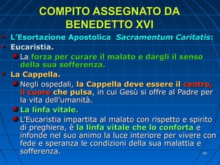 COMPITO ASSEGNATO DACOMPITO ASSEGNATO DA
BENEDETTO XVIBENEDETTO XVI
L’Esortazione ApostolicaL’Esortazione Apostolica Sacramentum CaritatisSacramentum Caritatis::
Eucaristia.Eucaristia.
LaLa forza per curare il malato e dargli il sensoforza per curare il malato e dargli il senso
della sua sofferenza.della sua sofferenza.
La Cappella.La Cappella.
Negli ospedali,Negli ospedali, la Cappella deve essere illa Cappella deve essere il centro,centro,
il cuoreil cuore che pulsache pulsa, in cui Gesù si offre al Padre per, in cui Gesù si offre al Padre per
la vita dell’umanità.la vita dell’umanità.
La linfa vitale.La linfa vitale.
L’Eucaristia impartita al malato con rispetto e spiritoL’Eucaristia impartita al malato con rispetto e spirito
di preghiera, èdi preghiera, è la linfa vitale che lo confortala linfa vitale che lo conforta ee
infonde nel suo animo la luce interiore per vivere coninfonde nel suo animo la luce interiore per vivere con
fede e speranza le condizioni della sua malattia efede e speranza le condizioni della sua malattia e
sofferenza.sofferenza. 8888
 