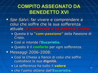 COMPITO ASSEGNATO DACOMPITO ASSEGNATO DA
BENEDETTO XVIBENEDETTO XVI
 Spe SalviSpe Salvi: far vivere e comprendere a: far vivere e comprendere a
colui che soffre che la sua sofferenzacolui che soffre che la sua sofferenza
attualeattuale la condivide e la patisce Cristo.la condivide e la patisce Cristo.
• Questa è laQuesta è la “com-passione”“com-passione” della Passione didella Passione di
Cristo.Cristo.
• Così si intende l’Così si intende l’Eucaristia.Eucaristia.
• Questo è ilQuesto è il confortoconforto per ogni sofferenza.per ogni sofferenza.
 Messaggi 2006-2008:Messaggi 2006-2008:
• Così la Chiesa a fianco di colui che soffreCosì la Chiesa a fianco di colui che soffre
custodisce la suacustodisce la sua dignità.dignità.
• La sofferenza ha tutto ilLa sofferenza ha tutto il valorevalore
• che l’uomo ottiene dall’che l’uomo ottiene dall’Eucaristia.Eucaristia.
8989
 