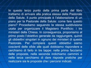 In questo terzo punto della prima parte del libro
trattiamo di arrivare alla pratica stessa della Pastorale
della Salute. Il punto principale è l’elaborazione di un
piano per la Pastorale della Salute: come fare questo
piano? Procediamo seguendo la stessa suddivisione
usata per organizzare il Magistero Pontificio: i tre
ministeri della Chiesa. In conseguenza, proponiamo al
primo posto l’obiettivo generale da raggiungere, quindi
gli obbiettivi singolari in ognuno dei ministeri di questa
Pastorale. Per compiere questi obbiettivi siamo
coscienti delle sfide alle quali dobbiamo rispondere e
cerchiamo di farlo in tre tappe: nella prima facciamo
delle proposte, nella seconda indichiamo cammini e
nella terza cerchiamo di dare risposte pratiche per
realizzare sia le proposte che i percorsi indicati.
 