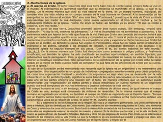 3. Ilustraciones de la iglesia.a. El cuerpo de Cristo. El Señor Jesucristo dejó esta tierra hace más de veinte siglos; empero todavía vive en el mundo. Al expresarnos así queremos significar que su presencia se manifiesta en la iglesia, la cual es su cuerpo. De la misma manera que vivió su vida natural en la tierra, en un cuerpo humano, individual, así también vive una vida mística en un cuerpo tomado de la raza humana en General. A la terminación de los evangelios no escribimos el vocablo "Fin" sino más bien, "Continuará," puesto que la vida de Cristo continúa expresándose por medio de sus discípulos, como queda evidenciado en el libro de los Hechos y por la subsiguiente Historia de la iglesia. "Como me envío al Padre, así también yo os envío." "El que os recibe a vosotros, a mí me recibe." Antes de partir de esta tierra, Jesucristo prometió asumir este nuevo cuerpo. Sin embargo, empleó otra ilustración: "Yo soy la vid, vosotros los pámpanos." La vid es incompleta sin los sarmientos o pámpanos, y los sarmientos nada son Aparte de la vida que fluye de la vid. Para que Cristo sea conocido del mundo, tendrá que serlo por medio de aquéllos que lLv.an su nombre y comparten su vida. Y hasta el punto de que la iglesia se ha mantenido en contacto con Cristo, la Cabeza, ha compartido su vida y experiencia. De la manera que Cristo fué ungido en el Jordán, así también la iglesia fué ungida en Pentecostés. Jesús fué por todas partes predicando el evangelio a los pobres, sanando a los afligidos de corazón, y predicando liberación a los cautivos; y la verdadera iglesia ha seguido siempre en sus pasos. "Como él es, así somos nosotros en este mundo." 1Jn._4:17. De la misma manera que Cristo fué denunciado como amenaza o peligro político, y finalmente crucificado, así también la iglesia ha sido crucificada en muchas oportunidades, en sentido figurado, por gobernantes que la persiguieron. Pero, a igual que su Señor, ha resucitado de nuevo. La vida de Cristo en su interior la constituye indestructible. Este pensamiento de la identificación de la iglesia con Cristo debe de haber estado en la mente de Pablo cuando habló de completar "lo que falta de las aflicciones de Cristo por su cuerpo, que es la iglesia." El uso de la ilustración arriba mencionado nos recuerda que la iglesia es un organismo y no meramente una organización. Una organización es un grupo de individuos congregados voluntariamente para cierto propósito, tal como una organización fraternal o sindicato. Un organismo es algo vivo, que se desarrolla por la vida inherente en sí. En sentido figurado, significa la suma total de las partes relacionadas, en la cual la relación de cada una de las partes encierra una relación con el todo. De manera entonces que un automóvil puede denominarse una "organización" de ciertas partes o piezas mecánicas; un cuerpo humano es un organismo puesto que está compuesto de muchos miembros y órganos animados de vida común.  El cuerpo humano es uno, y sin embargo, está hecho de millones de células vivas; de igual manera el cuerpo de Cristo es uno, aunque está compuesto de millones de renacidos. De la misma manera que el cuerpo humano es vigorizado por el alma, así también el cuerpo de Cristo es vigorizado por el Espíritu Santo. "Porque por un Espíritu somos todos bautizados en un cuerpo."Los hecho o verdades arriba mencionadas señalan una característica única de la religión de Cristo. El señor W. H. Dunphy escribe:            El, y solamente él, de los fundadores de la religión, dio vida a un organismo permanente, una unión permanente de alma e intelecto, que se centralizaba en Cristo mismo. Los cristianos no son meramente seguidores de Cristo, sino miembros de Cristo, y miembros los unos de los otros. Buda fundó o desarrollo la sociedad de los iluminados, pero la relación existente entre ellos es simplemente externa: la relación de maestro y alumno. Es la doctrina que los une, y no la vida de Buda. Lo mismo se puede afirmar. de Zoroastro, Sócrates, Mahoma y otros Gn.ios religiosos de la raza. Pero Cristo no es solamente el Maestro de los cristianos, sino su vida misma. Lo que ha fundado no es una sociedad que estudió y propagó sus ideas, sino un organismo que vivió por su vida, un Cuerpo habitado por el Espíritu Santo, y dirigido por él.